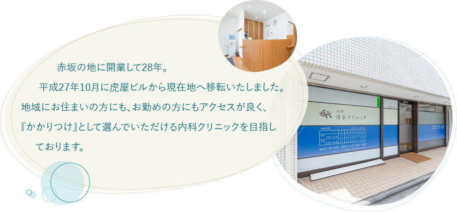 赤坂の地に開業して28年。  平成27年10月に虎屋ビルから現在地へ移転いたしました。地域にお住まいの方にも、お勤めの方にもアクセスが良く、『かかりつけ』として選んで  いただける内科クリニックを目指しております。